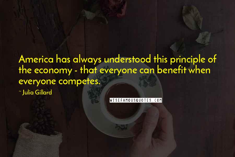 Julia Gillard Quotes: America has always understood this principle of the economy - that everyone can benefit when everyone competes.