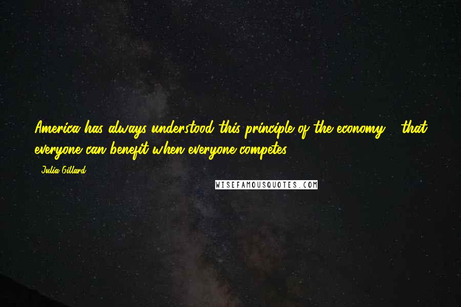 Julia Gillard Quotes: America has always understood this principle of the economy - that everyone can benefit when everyone competes.