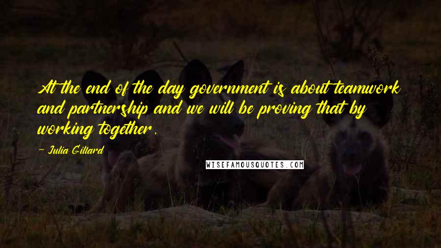 Julia Gillard Quotes: At the end of the day government is about teamwork and partnership and we will be proving that by working together.