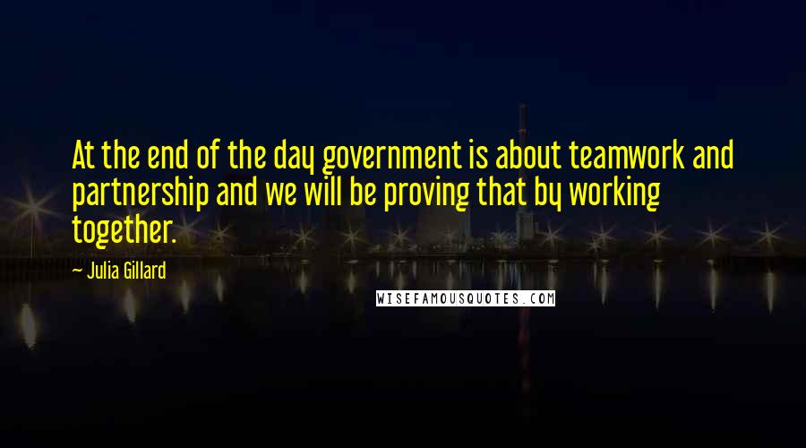 Julia Gillard Quotes: At the end of the day government is about teamwork and partnership and we will be proving that by working together.