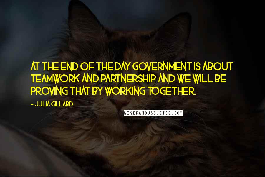 Julia Gillard Quotes: At the end of the day government is about teamwork and partnership and we will be proving that by working together.