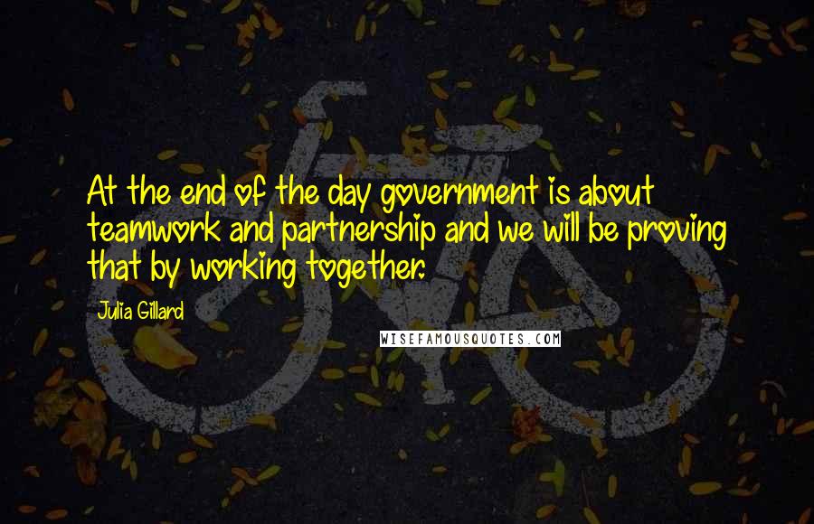 Julia Gillard Quotes: At the end of the day government is about teamwork and partnership and we will be proving that by working together.