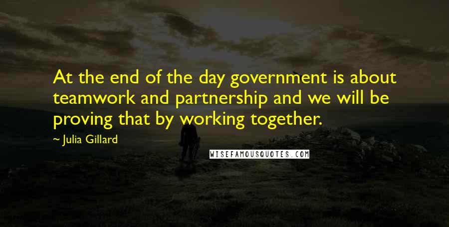 Julia Gillard Quotes: At the end of the day government is about teamwork and partnership and we will be proving that by working together.