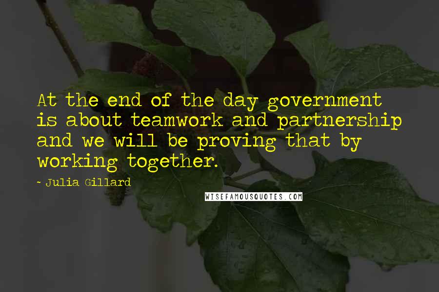 Julia Gillard Quotes: At the end of the day government is about teamwork and partnership and we will be proving that by working together.