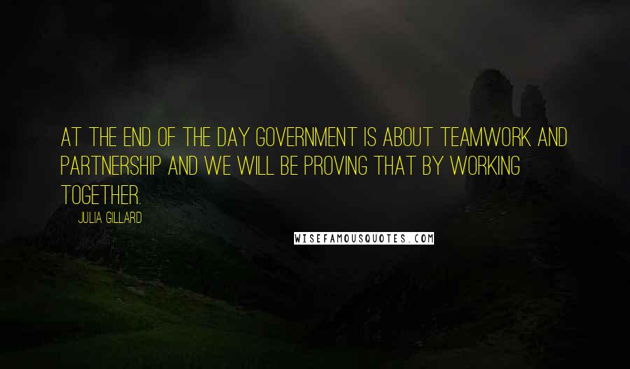Julia Gillard Quotes: At the end of the day government is about teamwork and partnership and we will be proving that by working together.
