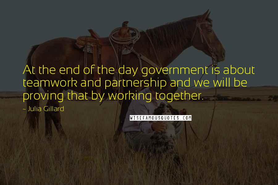 Julia Gillard Quotes: At the end of the day government is about teamwork and partnership and we will be proving that by working together.