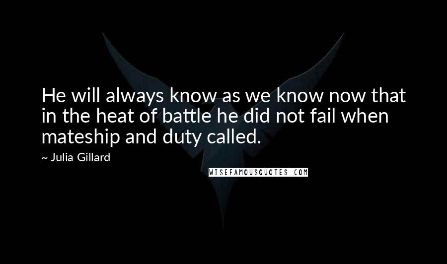 Julia Gillard Quotes: He will always know as we know now that in the heat of battle he did not fail when mateship and duty called.