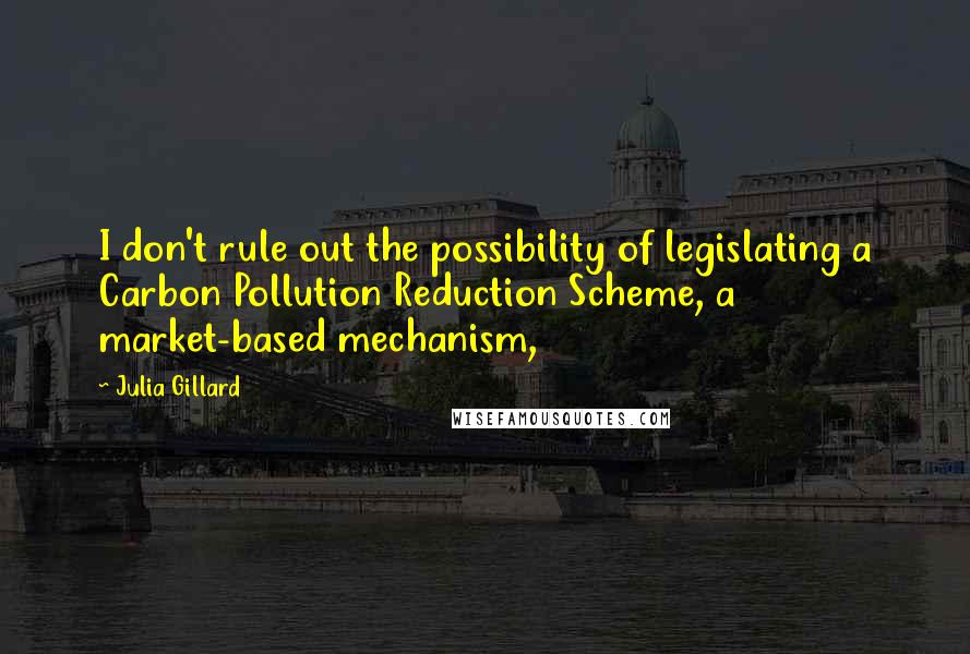 Julia Gillard Quotes: I don't rule out the possibility of legislating a Carbon Pollution Reduction Scheme, a market-based mechanism,