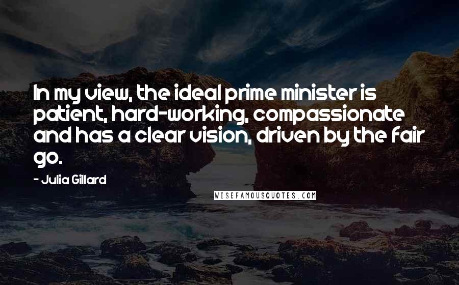 Julia Gillard Quotes: In my view, the ideal prime minister is patient, hard-working, compassionate and has a clear vision, driven by the fair go.