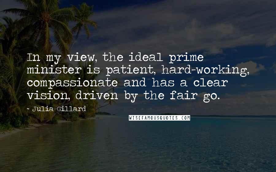 Julia Gillard Quotes: In my view, the ideal prime minister is patient, hard-working, compassionate and has a clear vision, driven by the fair go.