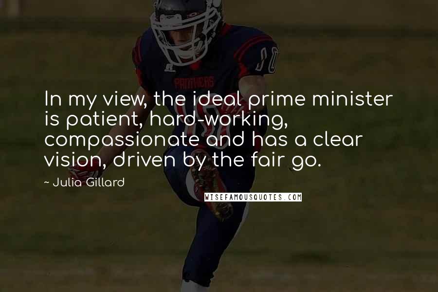 Julia Gillard Quotes: In my view, the ideal prime minister is patient, hard-working, compassionate and has a clear vision, driven by the fair go.