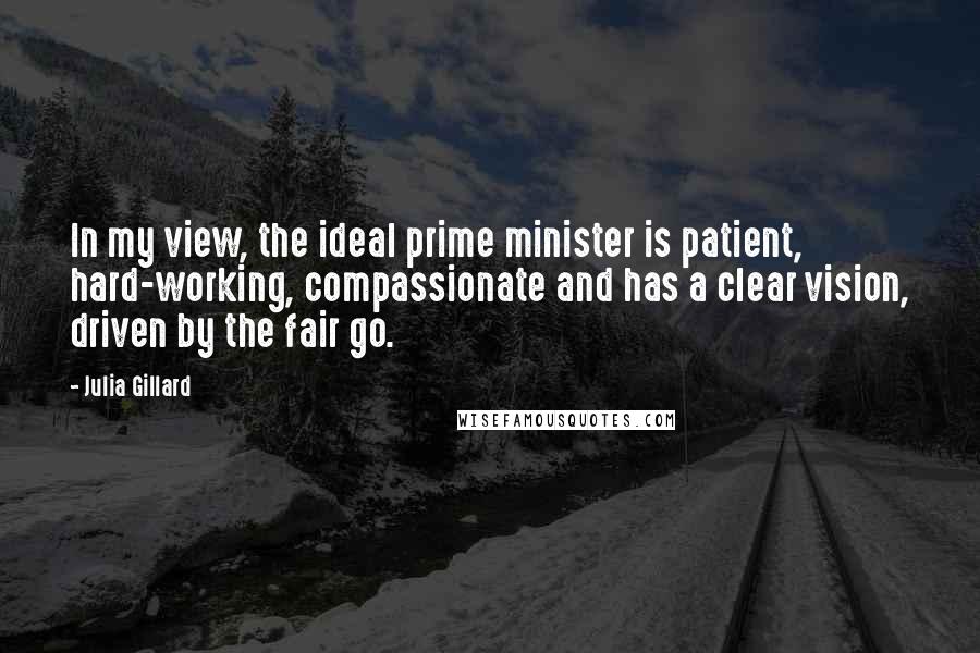 Julia Gillard Quotes: In my view, the ideal prime minister is patient, hard-working, compassionate and has a clear vision, driven by the fair go.