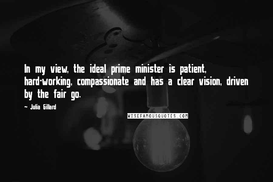 Julia Gillard Quotes: In my view, the ideal prime minister is patient, hard-working, compassionate and has a clear vision, driven by the fair go.