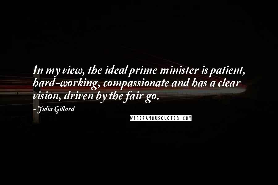 Julia Gillard Quotes: In my view, the ideal prime minister is patient, hard-working, compassionate and has a clear vision, driven by the fair go.