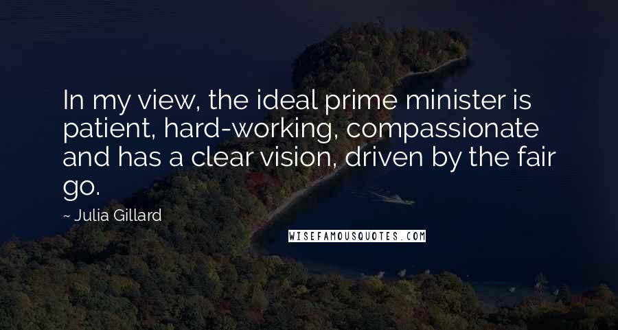 Julia Gillard Quotes: In my view, the ideal prime minister is patient, hard-working, compassionate and has a clear vision, driven by the fair go.