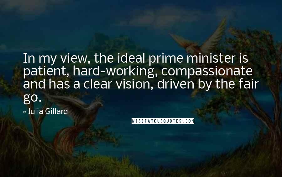 Julia Gillard Quotes: In my view, the ideal prime minister is patient, hard-working, compassionate and has a clear vision, driven by the fair go.