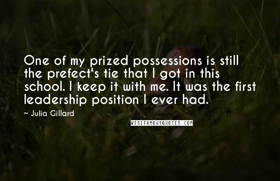 Julia Gillard Quotes: One of my prized possessions is still the prefect's tie that I got in this school. I keep it with me. It was the first leadership position I ever had.