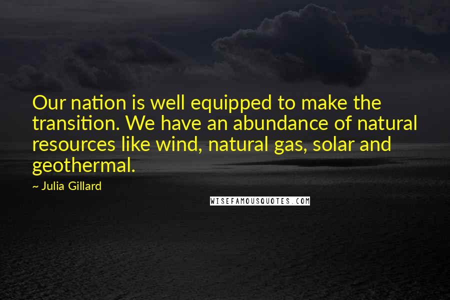 Julia Gillard Quotes: Our nation is well equipped to make the transition. We have an abundance of natural resources like wind, natural gas, solar and geothermal.