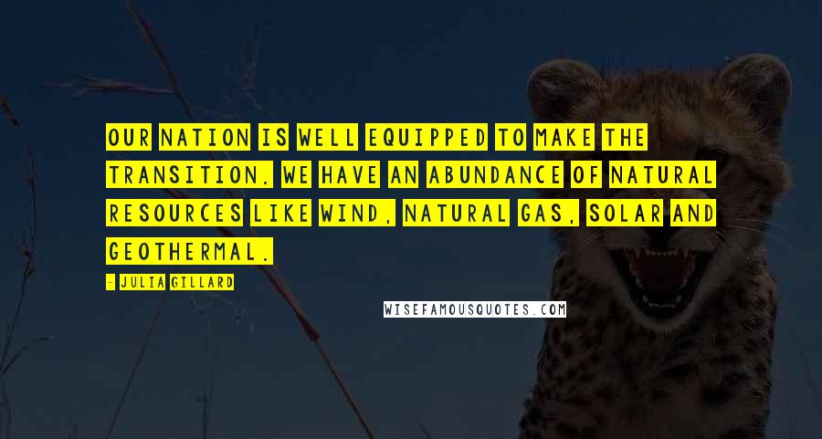 Julia Gillard Quotes: Our nation is well equipped to make the transition. We have an abundance of natural resources like wind, natural gas, solar and geothermal.