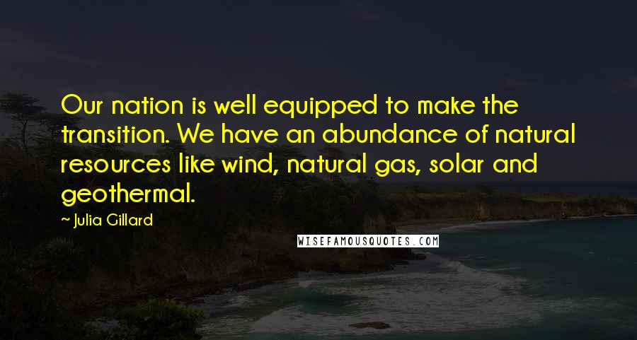 Julia Gillard Quotes: Our nation is well equipped to make the transition. We have an abundance of natural resources like wind, natural gas, solar and geothermal.