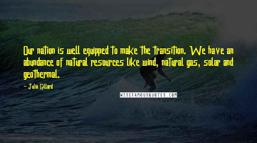 Julia Gillard Quotes: Our nation is well equipped to make the transition. We have an abundance of natural resources like wind, natural gas, solar and geothermal.