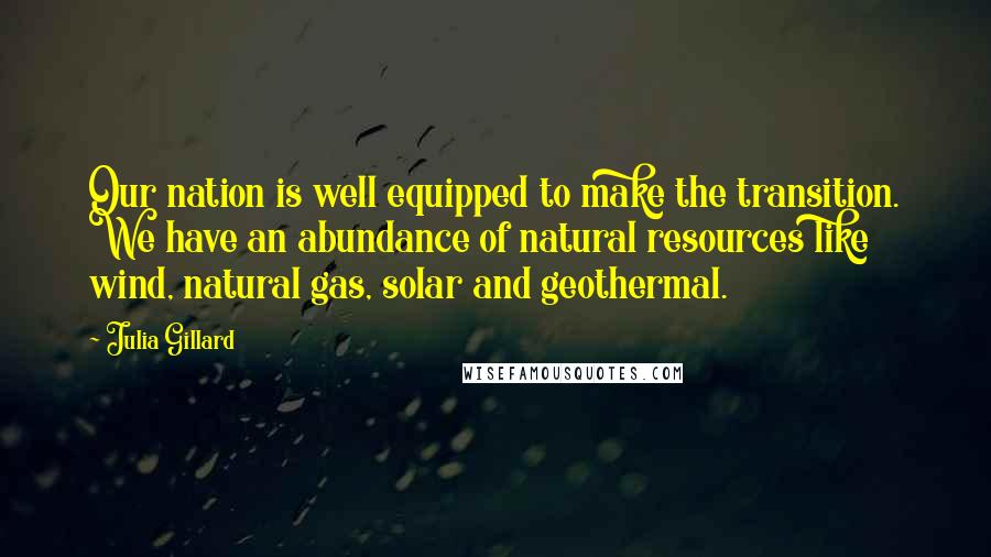 Julia Gillard Quotes: Our nation is well equipped to make the transition. We have an abundance of natural resources like wind, natural gas, solar and geothermal.