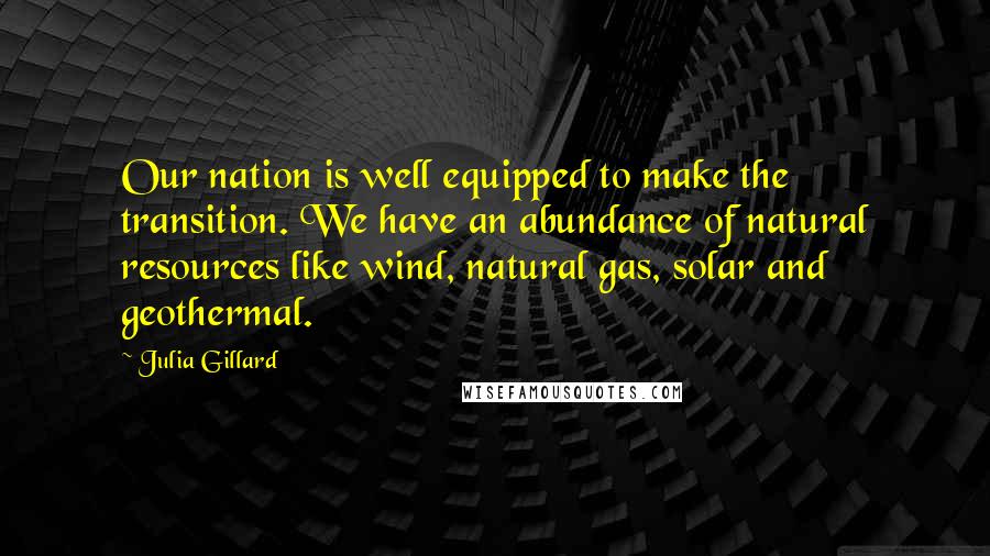 Julia Gillard Quotes: Our nation is well equipped to make the transition. We have an abundance of natural resources like wind, natural gas, solar and geothermal.