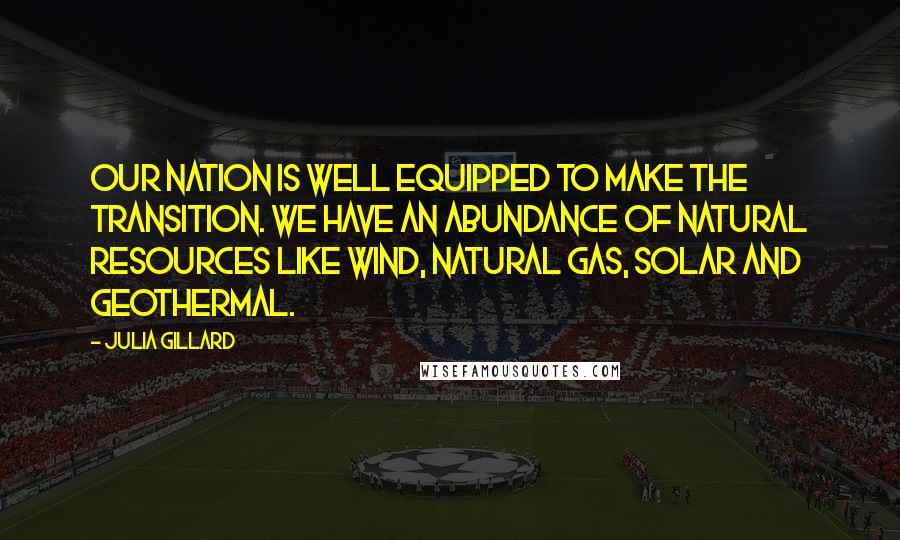 Julia Gillard Quotes: Our nation is well equipped to make the transition. We have an abundance of natural resources like wind, natural gas, solar and geothermal.