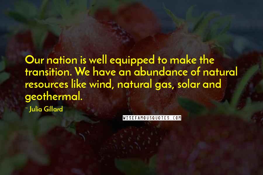 Julia Gillard Quotes: Our nation is well equipped to make the transition. We have an abundance of natural resources like wind, natural gas, solar and geothermal.