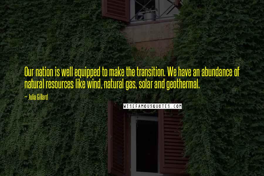 Julia Gillard Quotes: Our nation is well equipped to make the transition. We have an abundance of natural resources like wind, natural gas, solar and geothermal.