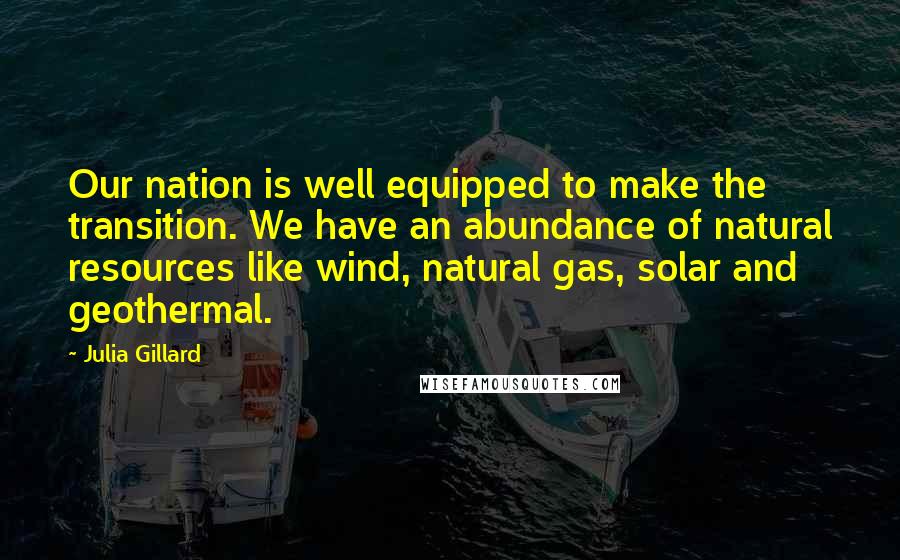 Julia Gillard Quotes: Our nation is well equipped to make the transition. We have an abundance of natural resources like wind, natural gas, solar and geothermal.