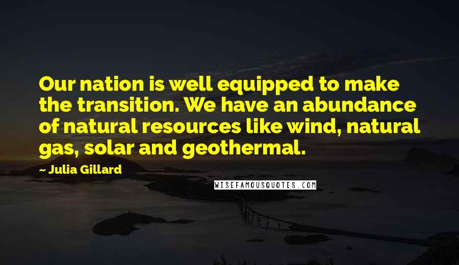 Julia Gillard Quotes: Our nation is well equipped to make the transition. We have an abundance of natural resources like wind, natural gas, solar and geothermal.