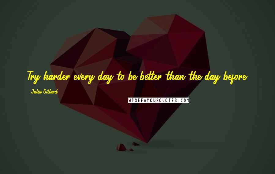 Julia Gillard Quotes: Try harder every day to be better than the day before.