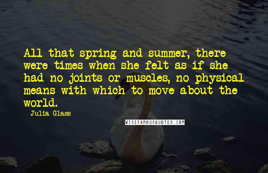 Julia Glass Quotes: All that spring and summer, there were times when she felt as if she had no joints or muscles, no physical means with which to move about the world.