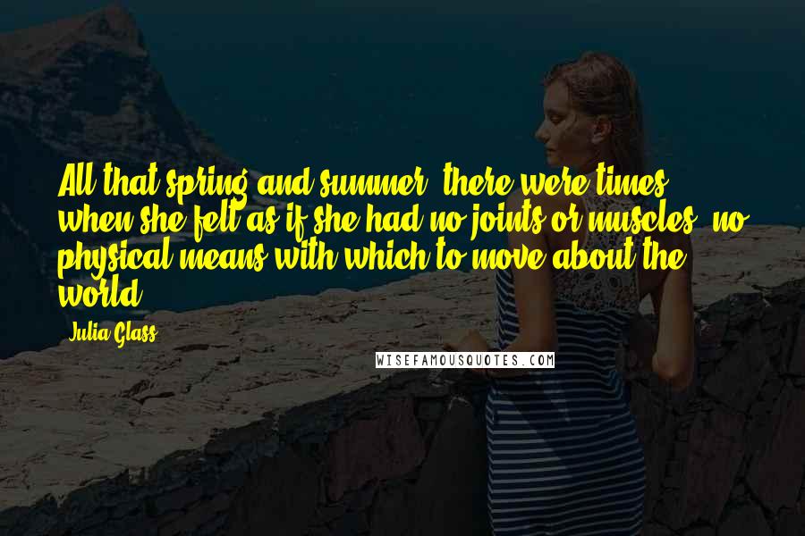 Julia Glass Quotes: All that spring and summer, there were times when she felt as if she had no joints or muscles, no physical means with which to move about the world.