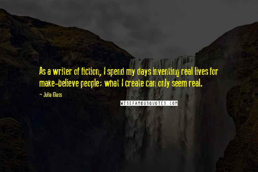 Julia Glass Quotes: As a writer of fiction, I spend my days inventing real lives for make-believe people; what I create can only seem real.