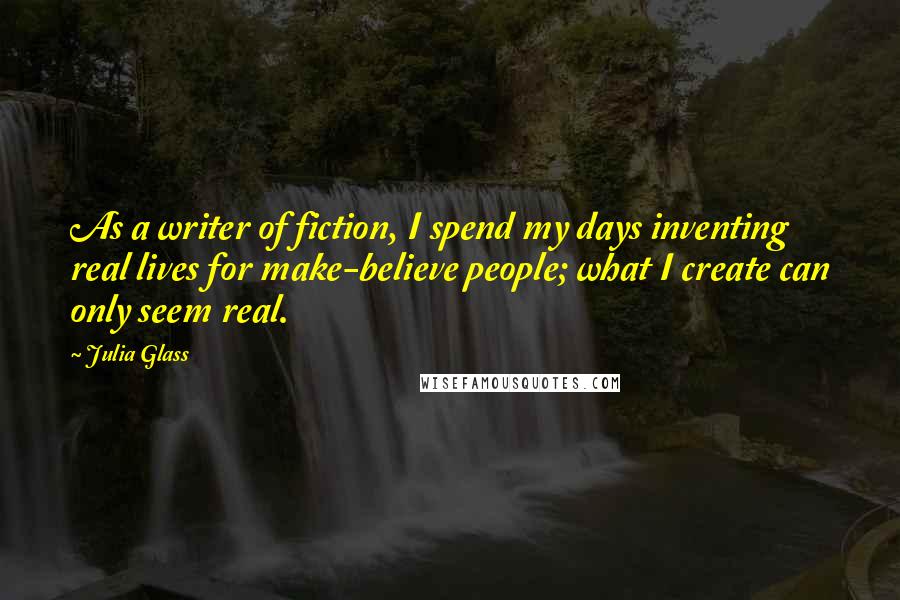 Julia Glass Quotes: As a writer of fiction, I spend my days inventing real lives for make-believe people; what I create can only seem real.