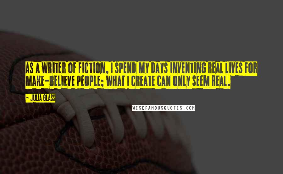 Julia Glass Quotes: As a writer of fiction, I spend my days inventing real lives for make-believe people; what I create can only seem real.