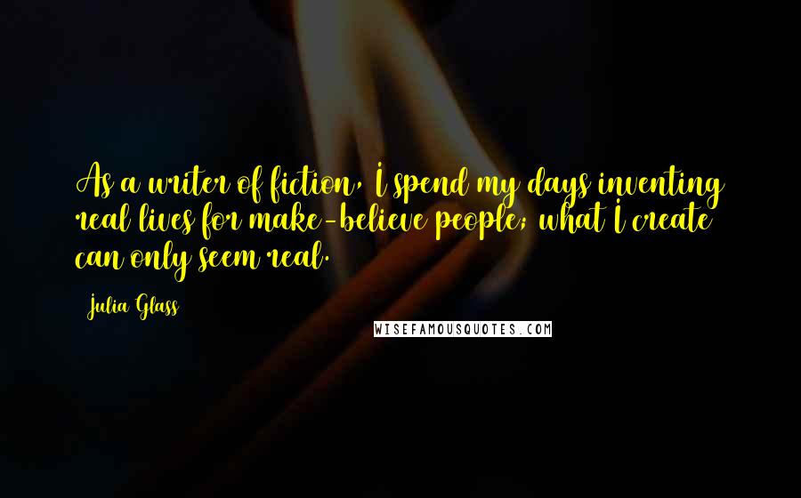 Julia Glass Quotes: As a writer of fiction, I spend my days inventing real lives for make-believe people; what I create can only seem real.