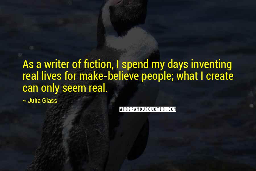 Julia Glass Quotes: As a writer of fiction, I spend my days inventing real lives for make-believe people; what I create can only seem real.