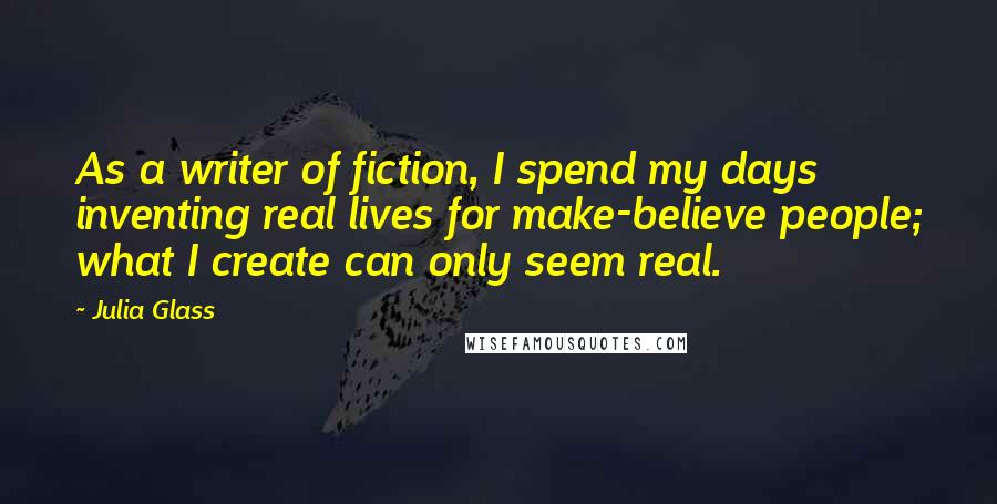 Julia Glass Quotes: As a writer of fiction, I spend my days inventing real lives for make-believe people; what I create can only seem real.