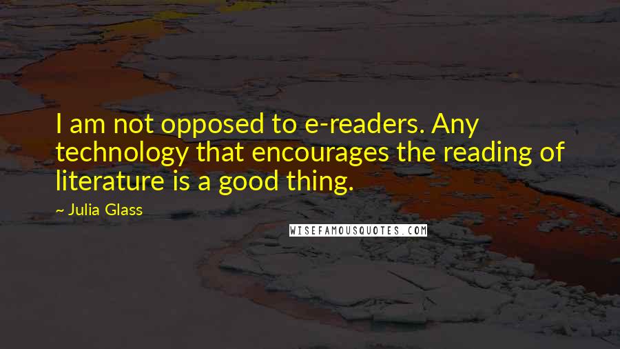 Julia Glass Quotes: I am not opposed to e-readers. Any technology that encourages the reading of literature is a good thing.