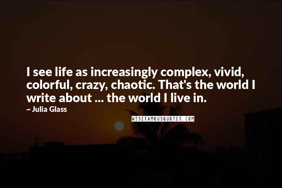 Julia Glass Quotes: I see life as increasingly complex, vivid, colorful, crazy, chaotic. That's the world I write about ... the world I live in.