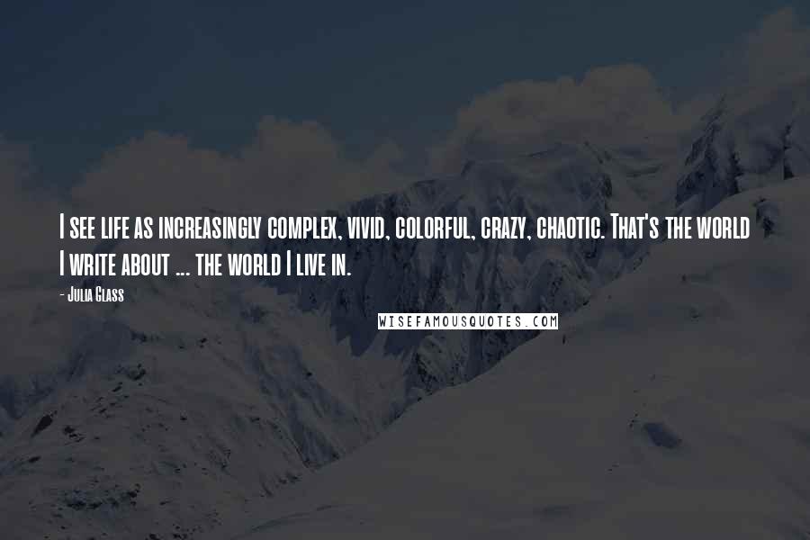 Julia Glass Quotes: I see life as increasingly complex, vivid, colorful, crazy, chaotic. That's the world I write about ... the world I live in.