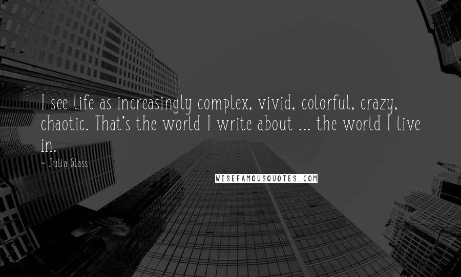 Julia Glass Quotes: I see life as increasingly complex, vivid, colorful, crazy, chaotic. That's the world I write about ... the world I live in.