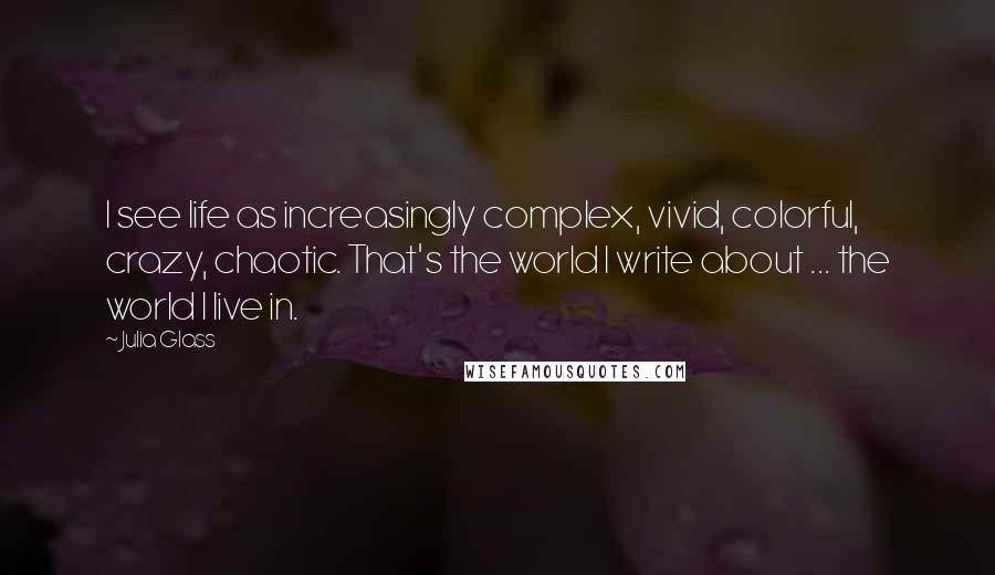 Julia Glass Quotes: I see life as increasingly complex, vivid, colorful, crazy, chaotic. That's the world I write about ... the world I live in.