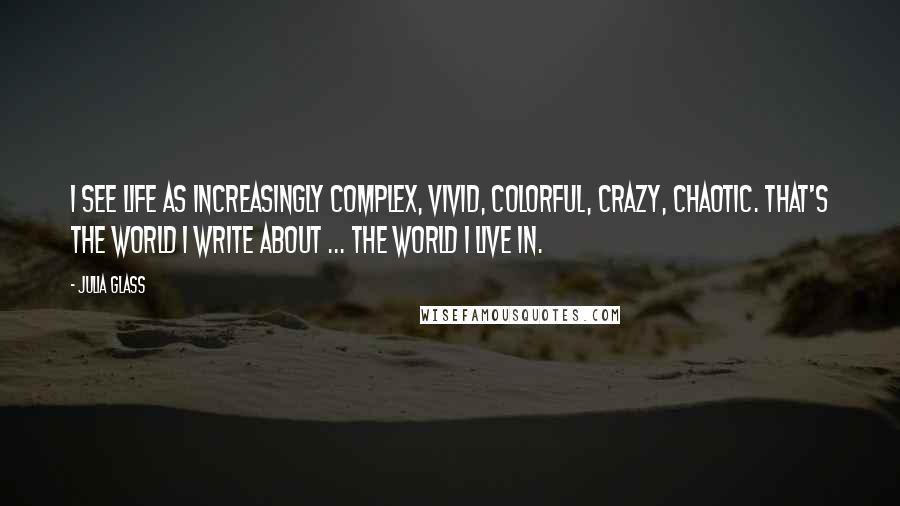 Julia Glass Quotes: I see life as increasingly complex, vivid, colorful, crazy, chaotic. That's the world I write about ... the world I live in.