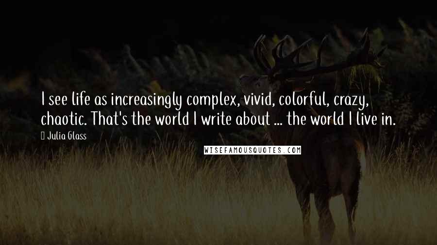 Julia Glass Quotes: I see life as increasingly complex, vivid, colorful, crazy, chaotic. That's the world I write about ... the world I live in.