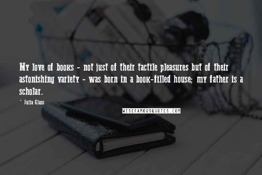 Julia Glass Quotes: My love of books - not just of their tactile pleasures but of their astonishing variety - was born in a book-filled house; my father is a scholar.