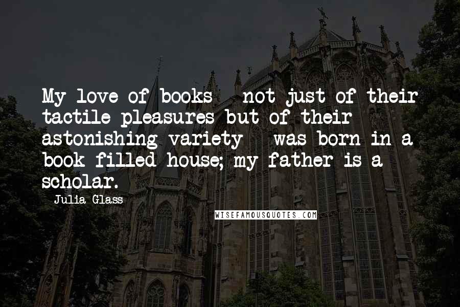 Julia Glass Quotes: My love of books - not just of their tactile pleasures but of their astonishing variety - was born in a book-filled house; my father is a scholar.